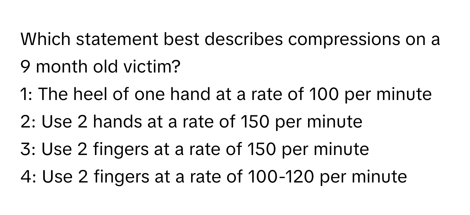 Which statement best describes compressions on a 9 month old victim?

1: The heel of one hand at a rate of 100 per minute 
2: Use 2 hands at a rate of 150 per minute 
3: Use 2 fingers at a rate of 150 per minute 
4: Use 2 fingers at a rate of 100-120 per minute