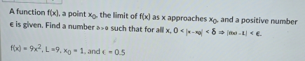 A function f(x) , a point x_0 , the limit of f(x) as x approaches x_0 , and a positive number
e is given. Find a number a>0 such that for all x, 0 .
f(x)=9x^2, L=9, x_0=1 , and ∈ =0.5