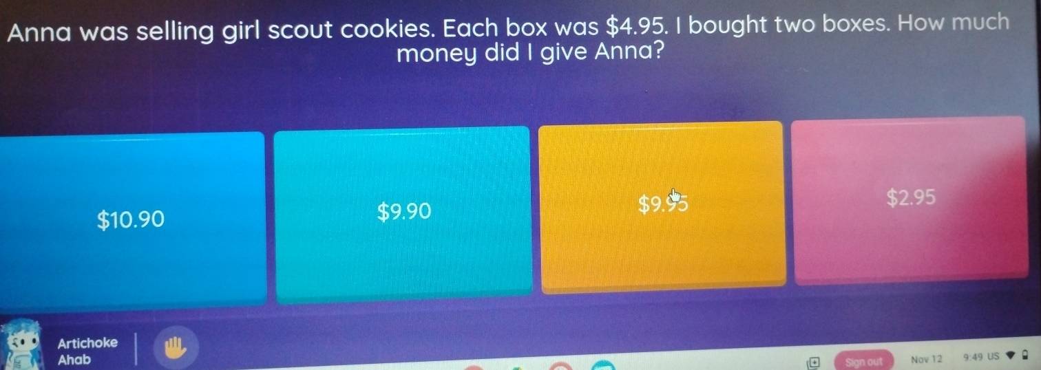 Anna was selling girl scout cookies. Each box was $4.95. I bought two boxes. How much
money did I give Anna?
$10.90 $9.95 $2.95
$9.90
Artichoke
Ahab Sign out Nov 12 9:49 US a