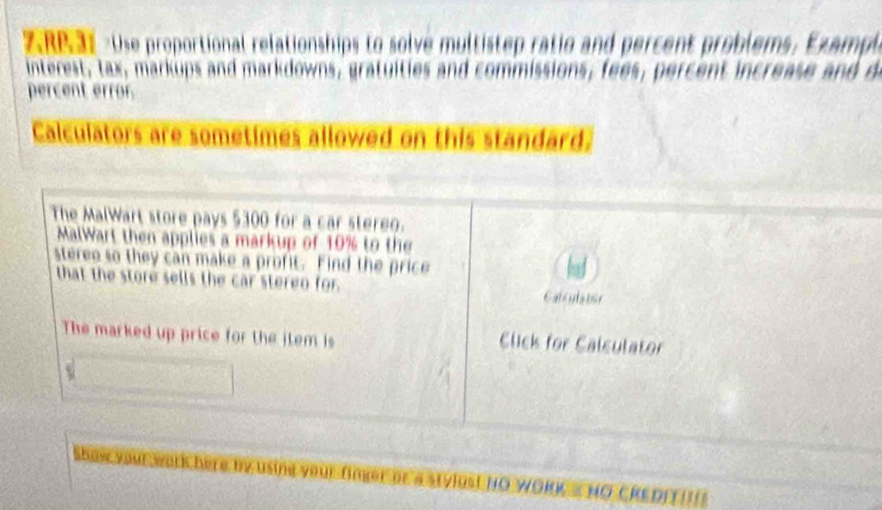 ZRP 31 Use proportional relationships to solve multistep ratio and percent problems, Ex amp 
interest, tax, markups and markdowns, gratuities and commissions, fees, percent increase and d 
percent error. 
Calculators are sometimes allowed on this standard. 
The MalWart store pays $300 for a car stereo. 
MalWart then applies a markup of 10% to the 
steree so they can make a profit. Find the price 
that the store sells the car stereo for. Calcula tor 
The marked up price for the item is 
Click for Calculator 
Show your warlchere by using your finger be a stvius! NO WORKS HO CRE DIT!!I!
