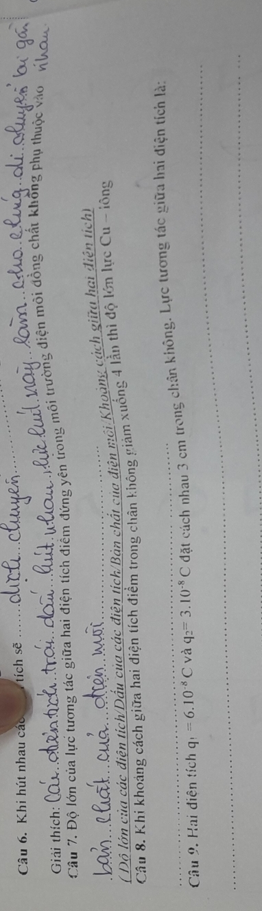 Khi hút nhau các tích sẽ 
_ 
_ 
Giải thích: 
Câu 7. Độ lớn của lực tương tác giữa hai điện tích điểm đứng yên trong môi trường điện môi đồng chất không phụ thuộc vào 
_( Độ lớn của các điện tích/Dấu của các điện tích/Bản chất của điện môi/Khoảng cách giữa hai điện tích) 
Câu 8. Khi khoảng cách giữa hai điện tích điểm trong chân không giảm xuống 4 lằn thì độ lớn lực Cu - lông 
_ 
_Câu 9. Hai diện tích q_1=6.10^(-8)C và q_2=3.10^(-8)C đặt cách nhau 3 cm trong chân không. Lực tương tác giữa hai điện tích là: 
_