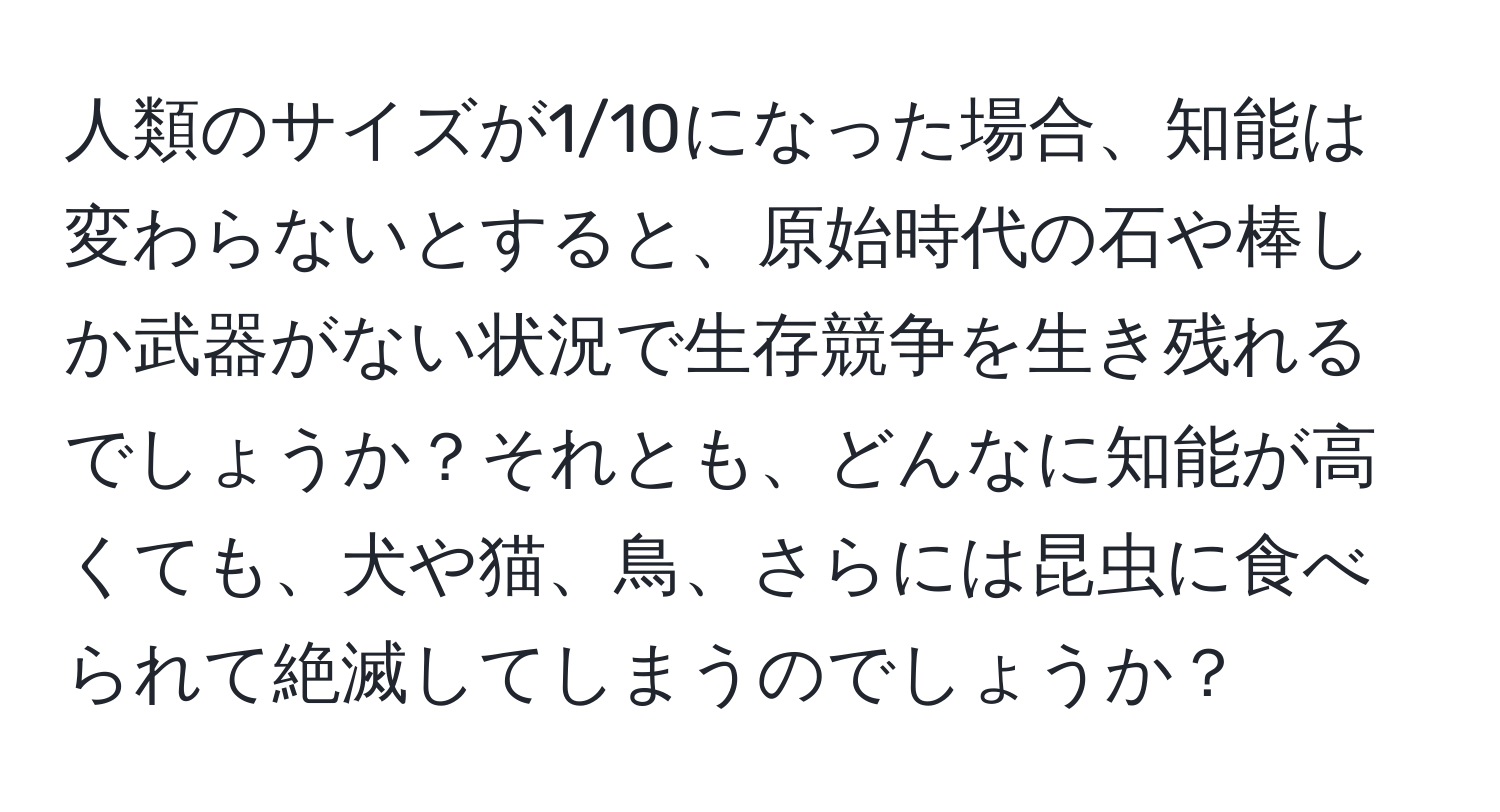 人類のサイズが1/10になった場合、知能は変わらないとすると、原始時代の石や棒しか武器がない状況で生存競争を生き残れるでしょうか？それとも、どんなに知能が高くても、犬や猫、鳥、さらには昆虫に食べられて絶滅してしまうのでしょうか？