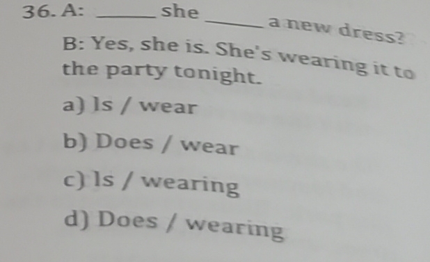 A: _she
_a new dress?
B: Yes, she is. She's wearing it to
the party tonight.
a) ls / wear
b) Does / wear
c) ls / wearing
d) Does / wearing