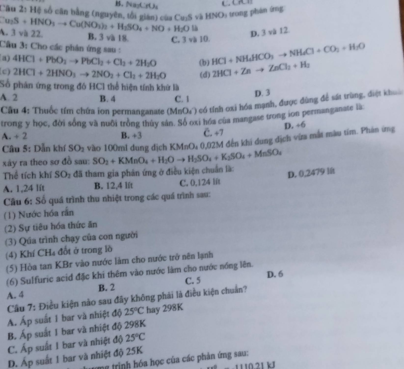 B、 NayCrU₃
Câu 2: Hệ số cân bằng (nguyên, tổi gián) của Cu₂S và HNO: trong phán ứng
Cu_2S+HNO_3to Cu(NO_3)_2+H_2SO_4+NO+H_2O là
A. 3 và 22. B. 3 và 18.
D, 3 và 12.
C. 3 và 10.
Cầu 3: Cho các phân ứng sau :
a) 4HCl+PbO_2to PbCl_2+Cl_2+2H_2O
HCl+NH_4HCO_3to NH_4Cl+CO_2+H_2O
(b) 2HCl+Znto ZnCl_2+H_2
(c) 2HCl+2HNO_3to 2NO_2+Cl_2+2H_2O
(d)
Số phản ứng trong đó HC1 thể hiện tính khứ là
A. 2 B. 4 C. 1
D. 3
Cầu 4: Thuốc tím chứa ion permanganate (MnO4) có tính oxi hóa mạnh, được đùng để sát trùng, điệt khoc
trong y học, đời sống và nuôi trồng thủy sản. Số oxi hóa của mangase trong ion permanganate là:
D. +6
A. + 2 B. +3 C. +7
Câu 5: Dẫn khí SO_2 vào 100ml dung dịch KMnO₄ 0,02M đến khi dung dịch vừa mất màu tím. Phản ứng
xây ra theo sơ đồ sau: SO_2+KMnO_4+H_2Oto H_2SO_4+K_2SO_4+MnSO_4
Thể tích khí SO_2 đã tham gia phân ứng ở điều kiện chuẩn là:
D. 0,2479 lft
A. 1,24 lít B. 12,4 lft C. 0,124 lft
Câu 6: Số quá trình thu nhiệt trong các quá trình sau:
(1) Nước hóa rắn
(2) Sự tiêu hóa thức ăn
(3) Qua trình chạy của con người
(4) Khí CH4 đốt ở trong lồ
(5) Hòa tan KBr vào nước làm cho nước trở nên lạnh
(6) Sulfuric acid đặc khi thêm vào nước làm cho nước nóng lên.
D. 6
C. 5
B. 2
A. 4
Cầu 7: Điều kiện nào sau đây không phải là điều kiện chuẩn?
Á. Áp suất 1 bar và nhiệt độ 25°C hay 298K
B. Ấp suất 1 bar và nhiệt độ 298K
C. Áp suất 1 bar và nhiệt độ 25°C
D. Áp suất 1 bar và nhiệt độ 25K
r ng trình hóa học của các phản ứng sau:
1110.21 kJ