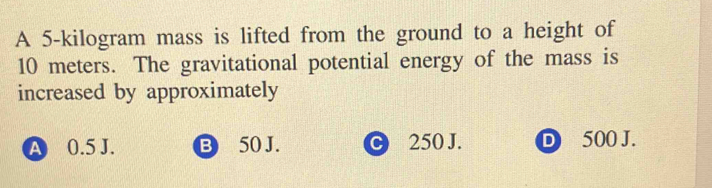 A 5-kilogram mass is lifted from the ground to a height of
10 meters. The gravitational potential energy of the mass is
increased by approximately
A 0.5 J. B 50 J. C 250 J. D 500 J.