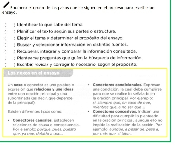 Enumera el orden de los pasos que se siguen en el proceso para escribir un 
ensayo. 
) Identificar lo que sabe del tema. 
 ) Planificar el texto según sus partes o estructura. 
( ) Elegir el tema y determinar el propósito del ensayo. 
( ) Buscar y seleccionar información en distintas fuentes. 
( ) Recuperar, integrar y comparar la información consultada. 
 ) Plantearse preguntas que guíen la búsqueda de información. 
 ) Escribir, revisar y corregir lo necesario, según el propósito. 
Los nexos en el ensayo 
Un nexo o conector es una palabra o Conectores condicionales. Expresan 
expresión que relaciona y une ideas una condición, la cual debe cumplirse 
entre una oración principal y una para que se realice lo señalado en 
subordinada (es decir, que depende la oración principal. Por ejemplo: 
de la principal). si, siempre que, en caso de que, 
mientras que, a no ser que ... 
Existen diferentes tipos como: Conectores concesivos. Indican una 
dificultad para cumplir lo planteado 
Conectores causales. Establecen en la oración principal, aunque ello no 
relaciones de causa o consecuencia impide la realización de la acción. Por 
Por ejemplo: porque, pues, puesto ejemplo: aunque, a pesar de, pese a, 
que, ya que, debido a que... por más que, si bien...