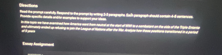 Directions 
Read the prompt carefully. Respond to the prompt by writing 2-3 paragraphs. Each paragraph should contain 4-5 sentences. 
Provide specific details and/or examples to support your ideas. 
In this topic we have examined how America went from neutral at the start of WWI to a combatant on the side of the Triple Entente 
and ultimately ended up refusing to join the League of Nations after the War. Analyze how these positions transitioned in a perlod 
of 5 years
Essay Assignment