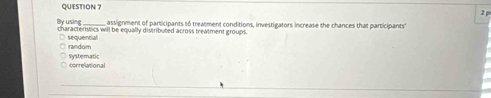 By using_ assignment of participants to treatment conditions, investigators increase the chances that participants'
characteristics will be equally distributed across treatment groups.
sequential
random
systematic
correlational