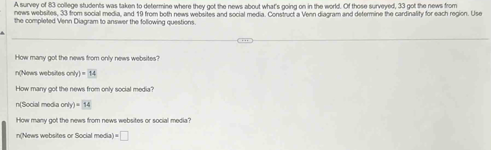 A survey of 83 college students was taken to determine where they got the news about what's going on in the world. Of those surveyed, 33 got the news from 
news websites, 33 from social media, and 19 from both news websites and social media. Construct a Venn diagram and determine the cardinality for each region. Use 
the completed Venn Diagram to answer the following questions. 
How many got the news from only news websites? 
n(News websites only)=14
How many got the news from only social media? 
n(Social media only)=14
How many got the news from news websites or social media? 
n(News websites or Social media) =□