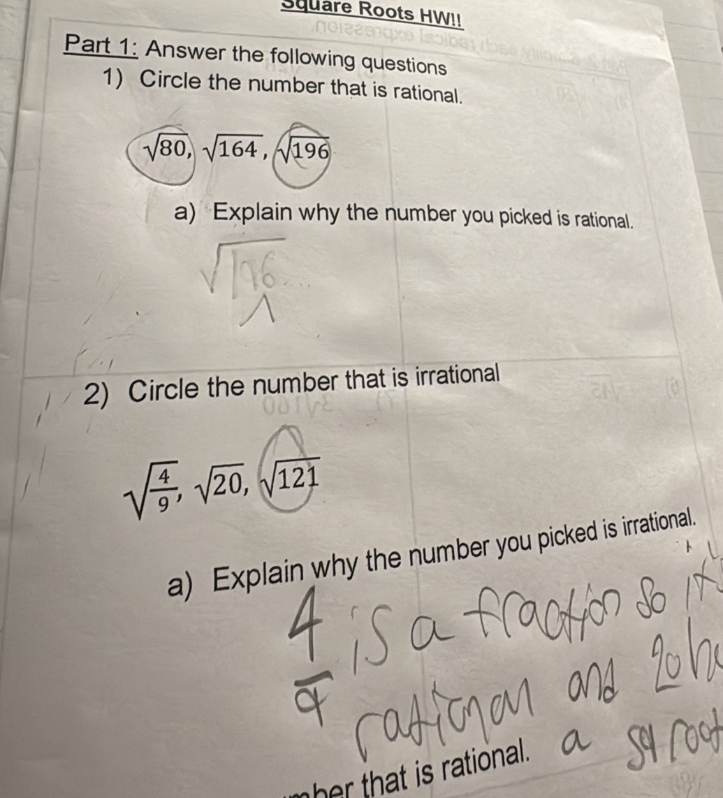 Square Roots HW!! 
Part 1: Answer the following questions 
1) Circle the number that is rational.
sqrt(80), sqrt(164), sqrt(196)
a) Explain why the number you picked is rational. 
2) Circle the number that is irrational
sqrt(frac 4)9, sqrt(20), sqrt(121)
a) Explain why the number you picked is irrational. 
her that is rational.