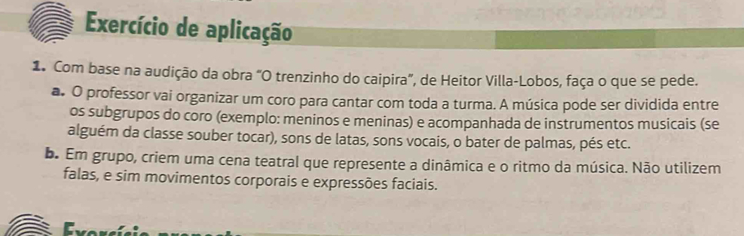 Exercício de aplicação 
1. Com base na audição da obra “O trenzinho do caipira”, de Heitor Villa-Lobos, faça o que se pede. 
a. O professor vai organizar um coro para cantar com toda a turma. A música pode ser dividida entre 
os subgrupos do coro (exemplo: meninos e meninas) e acompanhada de instrumentos musicais (se 
alguém da classe souber tocar), sons de latas, sons vocais, o bater de palmas, pés etc. 
b. Em grupo, criem uma cena teatral que represente a dinâmica e o ritmo da música. Não utilizem 
falas, e sim movimentos corporais e expressões faciais. 
Esconcí