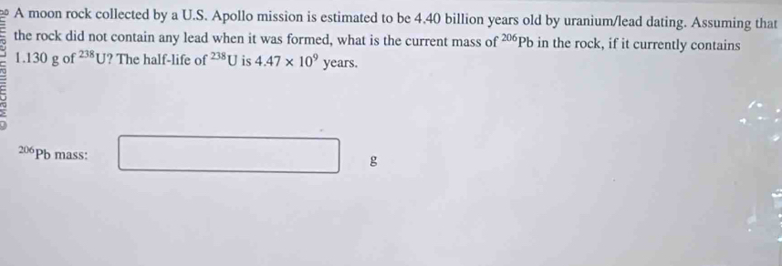 A moon rock collected by a U.S. Apollo mission is estimated to be 4.40 billion years old by uranium/lead dating. Assuming that 
the rock did not contain any lead when it was formed, what is the current mass of^(206)Pb in the rock, if it currently contains
1.130 g of^(238)U ? The half-life of^(238)U is 4.47* 10^9 years.
206Pb mass: 10<-1)+1) □ 