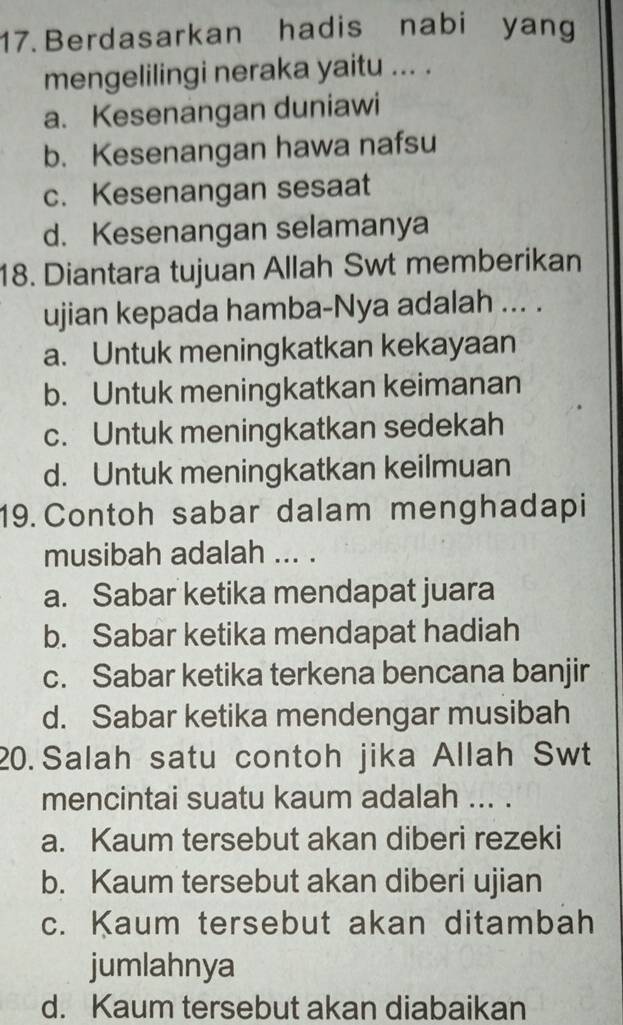 Berdasarkan hadis nabi yang
mengelilingi neraka yaitu ... .
a. Kesenangan duniawi
b. Kesenangan hawa nafsu
c. Kesenangan sesaat
d. Kesenangan selamanya
18. Diantara tujuan Allah Swt memberikan
ujian kepada hamba-Nya adalah ... .
a. Untuk meningkatkan kekayaan
b. Untuk meningkatkan keimanan
c. Untuk meningkatkan sedekah
d. Untuk meningkatkan keilmuan
19. Contoh sabar dalam menghadapi
musibah adalah ... .
a. Sabar ketika mendapat juara
b. Sabar ketika mendapat hadiah
c. Sabar ketika terkena bencana banjir
d. Sabar ketika mendengar musibah
20. Salah satu contoh jika Allah Swt
mencintai suatu kaum adalah ... .
a. Kaum tersebut akan diberi rezeki
b. Kaum tersebut akan diberi ujian
c. Kaum tersebut akan ditambah
jumlahnya
d. Kaum tersebut akan diabaikan