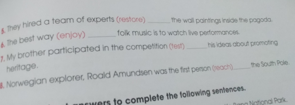 They hired a team of experts (restore) _the wall paintings inside the pagoda. 
6. The best way (enjoy)_ 
folk music is to watch live performances. 
1, My brother participated in the competition (test) _his ideas about promoting 
heritage. 
8, Norwegian explorer, Roald Amundsen was the first person (reach)_ the South Pole. 
owers to complete the following sentences. 
a National Park.