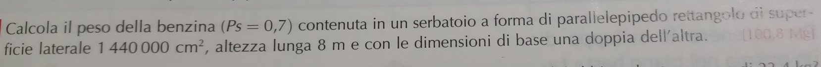 Calcola il peso della benzina (Ps=0,7) contenuta in un serbatoio a forma di parallelepipedo rettangolo di super- 
ficie laterale 1440000cm^2 , altezza lunga 8 m e con le dimensioni di base una doppia dell'altra.