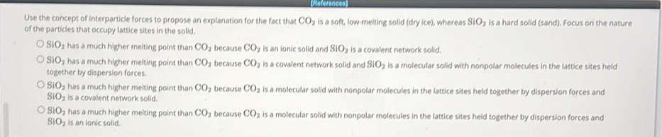 References
Use the concept of interparticle forces to propose an explanation for the fact that CO_2 is a soft, low-melting solid (dry ice), whereas SIO_2 is a hard solid (sand). Focus on the nature
of the particles that occupy lattice sites in the solid.
SIO_2 has a much higher melting point than CO_2 because CO_2 is an ionic solid and SIO_2 is a covalent network solid.
SIO_2 has a much higher melting point than CO_2 because CO_2 is a covalent network solid and SIO_2 is a molecular solid with nonpolar molecules in the lattice sites held
together by dispersion forces.
SIO_2 has a much higher melting point than CO_2 because CO_2 is a molecular solid with nonpolar molecules in the lattice sites held together by dispersion forces and
SIO_2 is a covalent network solid.
SIO_2 has a much higher melting point than CO_2 because CO_2 is a molecular solid with nonpolar molecules in the lattice sites held together by dispersion forces and
SIO_2 is an ionic solid.