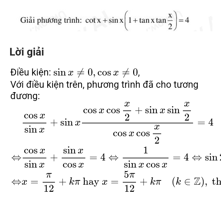 Giải phương trình: cot x+sin x(1+tan xtan  x/2 )=4
Lời giải 
Điều kiện: sin x!= 0, cos x!= 0, 
Với điều kiện trên, phương trình đã cho tương 
đương:
 cos x/sin x +sin xfrac cos xcos  x/2 +sin xsin  x/2 cos xcos  x/2 =4
 cos x/sin x + sin x/cos x =4Leftrightarrow  1/sin xcos x =4Leftrightarrow sin
x= π /12 +kπ hayx= 5π /12 +kπ (k∈ Z) , th