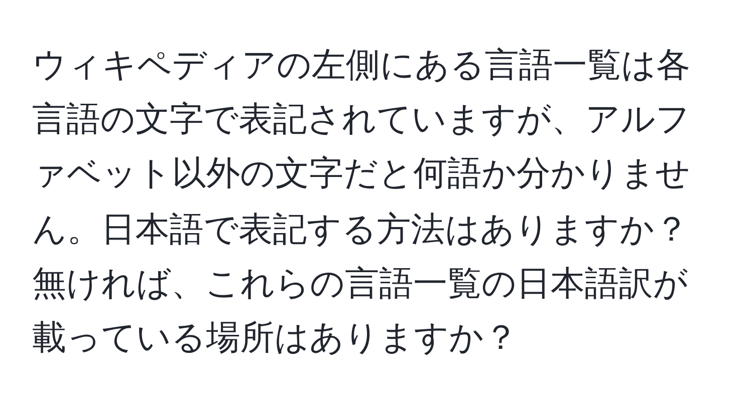 ウィキペディアの左側にある言語一覧は各言語の文字で表記されていますが、アルファベット以外の文字だと何語か分かりません。日本語で表記する方法はありますか？無ければ、これらの言語一覧の日本語訳が載っている場所はありますか？