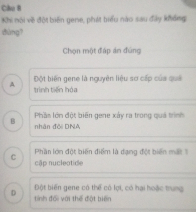 Cầu 8
Khi nói về đột biến gene, phát biểu nào sau đảy không
dùng?
Chọn một đáp án đúng
Đột biến gene là nguyên liệu sơ cấp của quả
A trình tiến hóa
B Phần lớn đột biến gene xảy ra trong quá trình
nhân đội DNA
C Phần lớn đột biến điểm là dạng đột biên mắt 1
cặp nucleotide
Đột biến gene có thể có lợi, có hại hoặc trung
D tính đối với thế đột biến