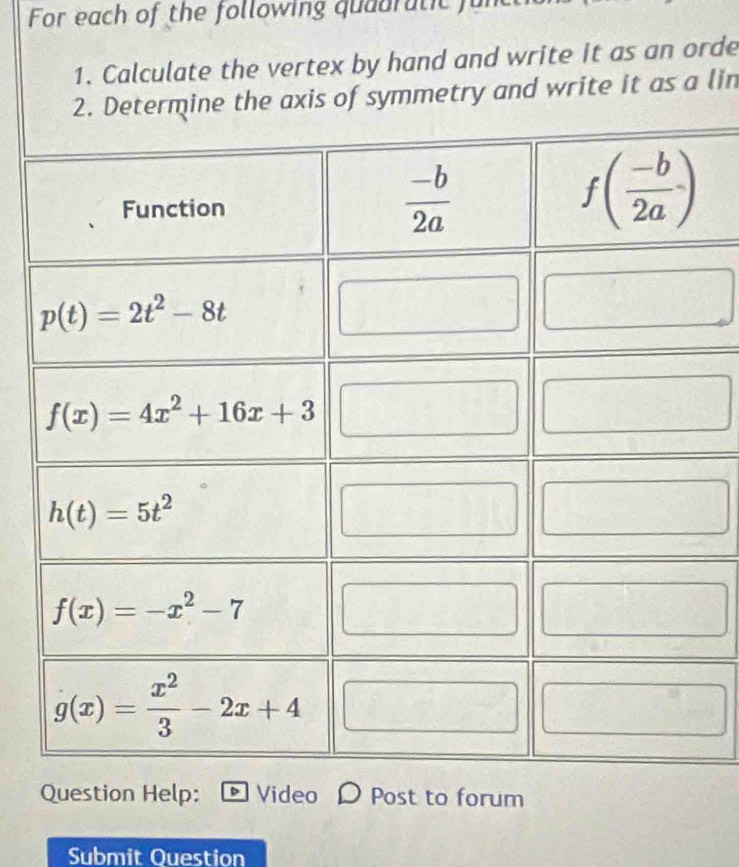 For each of the following quadratic fun
1. Calculate the vertex by hand and write it as an orde
rmine the axis of symmetry and write it as a lin
Question Help: * Video Post to forum
Submit Ouestion