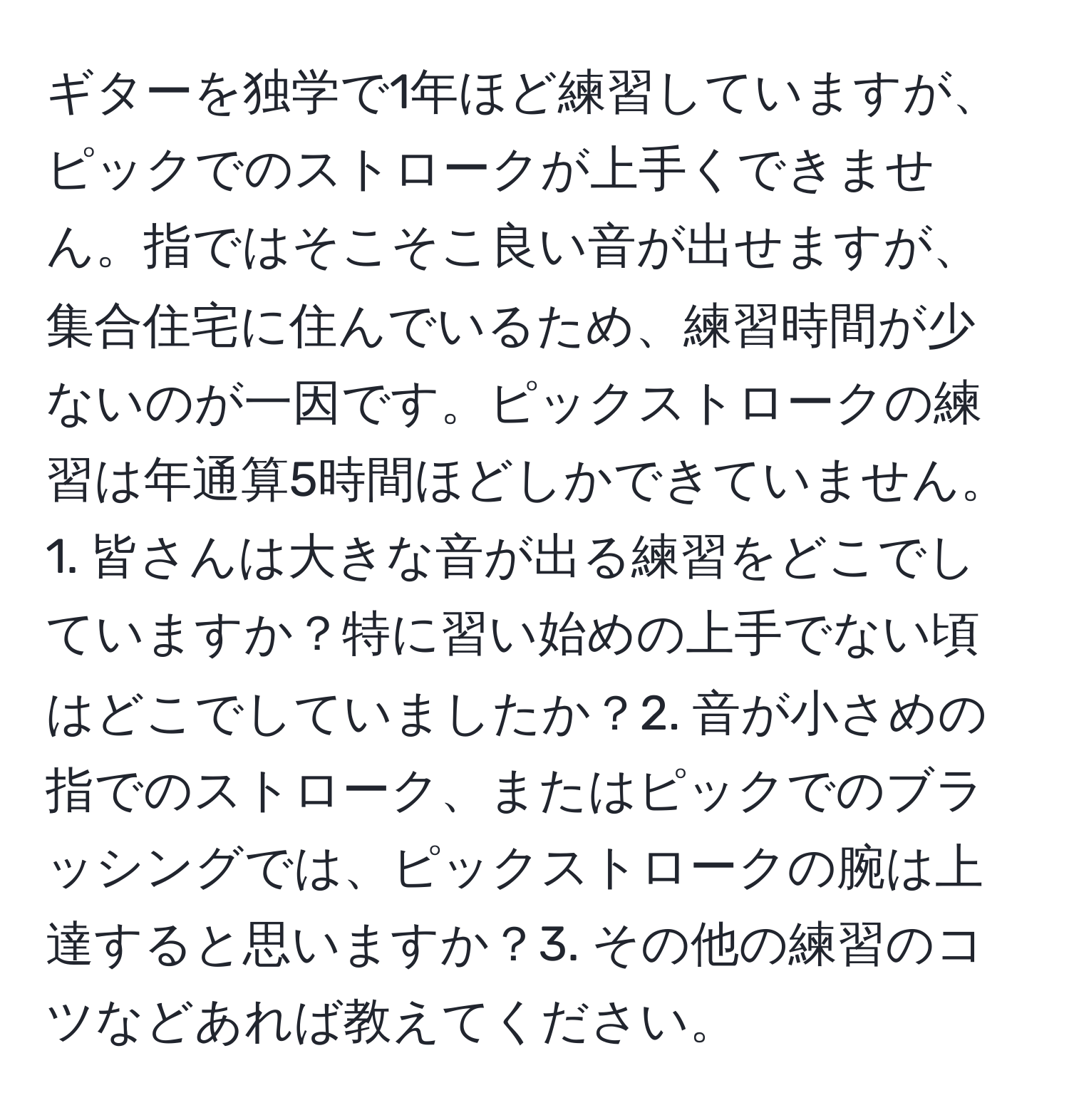 ギターを独学で1年ほど練習していますが、ピックでのストロークが上手くできません。指ではそこそこ良い音が出せますが、集合住宅に住んでいるため、練習時間が少ないのが一因です。ピックストロークの練習は年通算5時間ほどしかできていません。1. 皆さんは大きな音が出る練習をどこでしていますか？特に習い始めの上手でない頃はどこでしていましたか？2. 音が小さめの指でのストローク、またはピックでのブラッシングでは、ピックストロークの腕は上達すると思いますか？3. その他の練習のコツなどあれば教えてください。