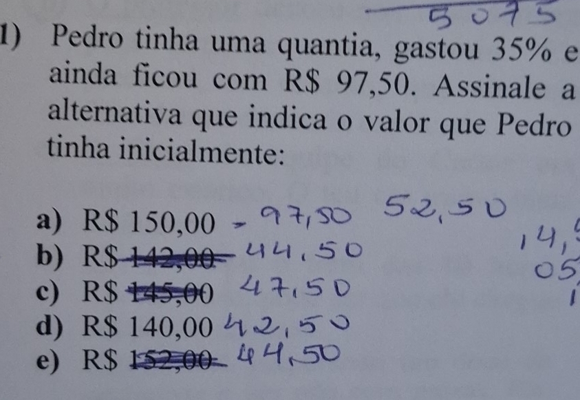 Pedro tinha uma quantia, gastou 35% e
ainda ficou com R$ 97,50. Assinale a
alternativa que indica o valor que Pedro
tinha inicialmente:
a) R$ 150,00
b) R$ 14
c) R$ 145,00
d) R$ 140,00
e) R$ 152,00