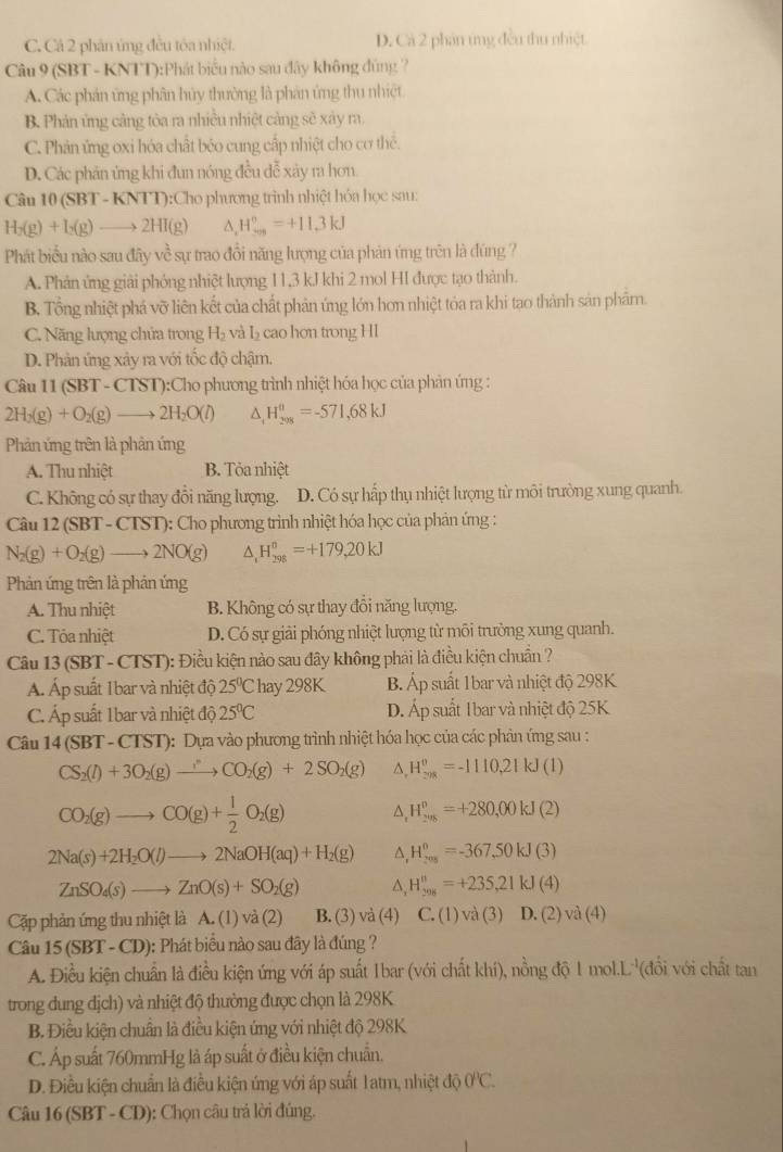 C. Cá 2 phân ứng đều tôa nhiệt. D. Cá 2 phản ứng đều thu nhiệt
Câu 9 (SBT - KNTT):Phát biểu nào sau đây không đúng ?
A. Các phán ứng phân hủy thường là phân ứng thu nhiệt
B. Phản ứng cảng tòa ra nhiều nhiệt cảng sẽ xây ra.
C. Phản ứng oxi hóa chất béo cung cấp nhiệt cho cơ thể.
D. Các phân ứng khi đun nóng đều đễ xây ra hơn
Câu 10 (SBT-KNTT):C Tho phương trình nhiệt hóa học sau:
H_2(g)+I_2(g)to 2HI(g) ^ H_(sos)°=+11.3kJ
Phát biểu nào sau đây về sự trao đổi năng lượng của phản ứng trên là đúng ?
A. Phản ứng giải phóng nhiệt lượng 11,3 kJ khi 2 mol HI được tạo thành.
B. Tổng nhiệt phá vỡ liên kết của chất phản ứng lớn hơn nhiệt tóa ra khi tạo thành sản phâm.
C. Năng lượng chứa trong H_2 và L cao hơn trong HI
D. Phản ứng xảy ra với tốc độ chậm.
Câu 11(SBT-CTST):Ch o phương trình nhiệt hóa học của phản ứng :
2H_2(g)+O_2(g)to 2H_2O(l) △ _1H_(208)^0=-571,68kJ
Phản ứng trên là phản ứng
A. Thu nhiệt B. Tỏa nhiệt
C. Không có sự thay đổi năng lượng. D. Có sự hấp thụ nhiệt lượng từ môi trường xung quanh.
Câu 12(SBT-CTS T: Cho phương trình nhiệt hóa học của phản ứng :
N_2(g)+O_2(g)to 2NO(g) △ _1H_(298)^o=+179,20kJ
Phản ứng trên là phản ứng
A. Thu nhiệt B. Không có sự thay đồi năng lượng.
C. Tóa nhiệt D. Có sự giải phóng nhiệt lượng từ môi trường xung quanh.
Câu 13(SBT-CTST) : Điều kiện nào sau đây không phải là điều kiện chuẩn ?
Á. Áp suất 1bar và nhiệt độ 25^0Chay298K B. Áp suất 1bar và nhiệt độ 298K
C. Áp suất 1bar và nhiệt dhat 025°C D. Áp suất 1bar và nhiệt độ 25K
Câu 14(SBT-CTST) :  Dựa vào phương trình nhiệt hóa học của các phản ứng sau :
CS_2(l)+3O_2(g)to CO_2(g)+2SO_2(g) ^. H_(208)^0=-1110,21kJ(l)
CO_2(g)to CO(g)+ 1/2 O_2(g)
H_(2018)^0=+280,00kJ(2)
2Na(s)+2H_2O(l)to 2NaOH(aq)+H_2(g) △. H_(201)^0=-367,50kJ(3)
ZnSO_4(s)to ZnO(s)+SO_2(g) △, H_(2016)^(π)=+235,21kJ(4)
Cặp phản ứng thu nhiệt là A. (1) và (2) B. (3) và (4) C. (1) và (3) D. (2) va(4)
Câu 15(SBT-CD) ): Phát biểu nào sau đây là đúng ?
A. Điều kiện chuẩn là điều kiện ứng với áp suất 1bar (với chất khí), nồng độ 1 mol.L '(đổi với chất tan
trong dung địch) và nhiệt độ thường được chọn là 298K
B. Điều kiện chuẩn là điều kiện ứng với nhiệt độ 298K
C. Áp suất 760mmHg là áp suất ở điều kiện chuẩn.
D. Điều kiện chuẩn là điều kiện ứng với áp suất 1atm, nhiệt độ 0°C.
Câu 1 6(SBT-CD ): Chọn câu trá lời đúng.