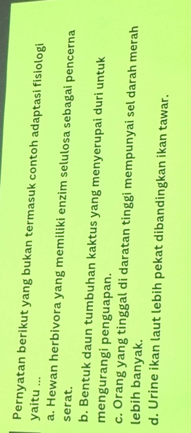 Pernyatan berikut yang bukan termasuk contoh adaptasi fisiologi
yaitu ...
a. Hewan herbivora yang memiliki enzim selulosa sebagai pencerna
serat.
b. Bentuk daun tumbuhan kaktus yang menyerupai duri untuk
mengurangi penguapan.
c. Orang yang tinggal di daratan tinggi mempunyai sel darah merah
lebih banyak.
d. Urine ikan laut lebih pekat dibandingkan ikan tawar.