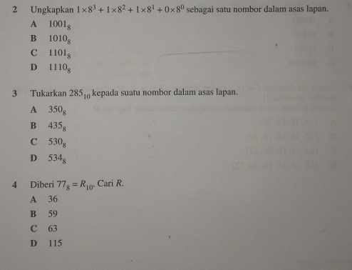 Ungkapkan 1* 8^3+1* 8^2+1* 8^1+0* 8^0 sebagai satu nombor dalam asas lapan.
A 1001_8
B 1010_8
C 1101_8
D 1110_8
3 Tukarkan 285_10 kepada suatu nombor dalam asas lapan.
A 350_8
B 435_8
C 530_8
D 534_8
4 Diberi 77_8=R_10. Cari R.
A 36
B 59
C 63
D 115