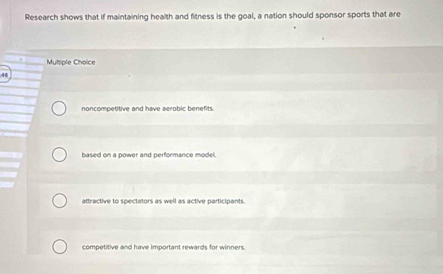 Research shows that if maintaining health and fitness is the goal, a nation should sponsor sports that are
Multiple Choice
46
noncompetitive and have aerobic benefits.
based on a power and performance model.
attractive to spectators as well as active participants.
competitive and have important rewards for winners.