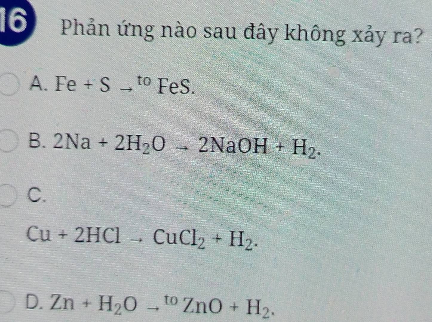 Phản ứng nào sau đây không xảy ra?
A. Fe+Sto^(to) FeS.
B. 2Na+2H_2Oto 2NaOH+H_2.
C.
Cu+2HClto CuCl_2+H_2.
D. Zn+H_2Oto^(to)ZnO+H_2.