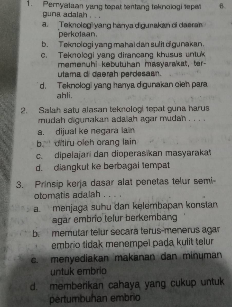 Pernyataan yang tepat tentang teknologi tepat 6.
guna adalah . . .
a. Teknologi yang hanya digunakan di daerah
perkotaan.
b. Teknologi yang mahal dan sulit digunakan.
c. Teknologi yang dirancang khusus untuk
memenuhi kebutuhan masyarakat, ter-
utama di daerah perdesaan.
d. Teknologi yang hanya digunakan oleh para
ahli.
2. Salah satu alasan teknologi tepat guna harus
mudah digunakan adalah agar mudah . . . .
a. dijual ke negara lain
b. ditiru oleh orang lain
c. dipelajari dan dioperasikan masyarakat
d. diangkut ke berbagai tempat
3. Prinsip kerja dasar alat penetas telur semi-
otomatis adalah . . . .
a. menjaga suhu dan kelembapan konstan
agar embrio telur berkembang
b. memutar telur secara terus-menerus agar
embrio tidak menempel pada kulit telur
c. menyediakan makanan dan minuman
untuk embrio
d. memberikan cahaya yang cukup untuk
pertumbuhan embrio