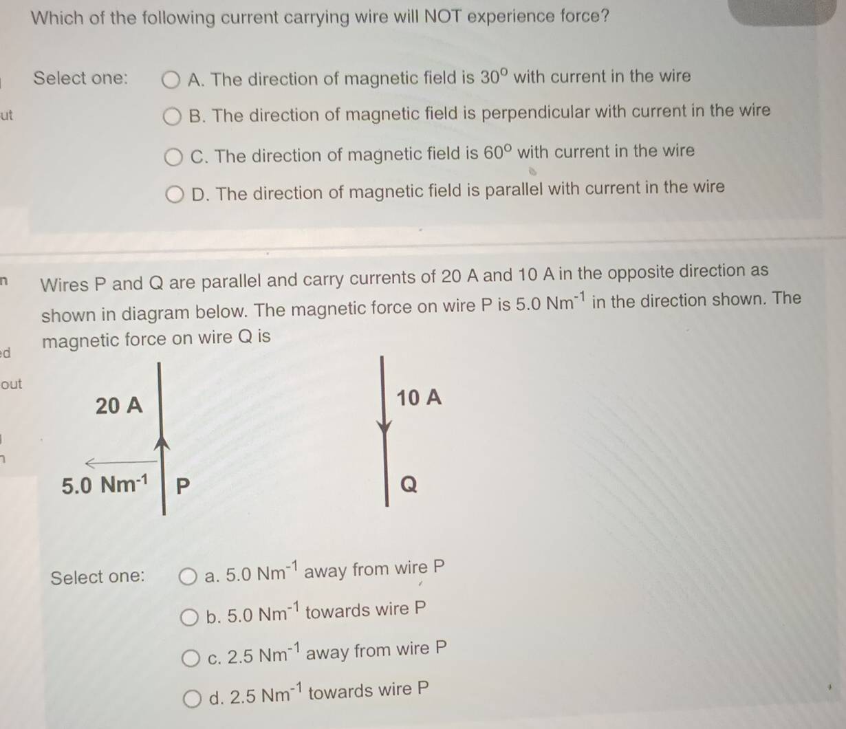 Which of the following current carrying wire will NOT experience force?
Select one: A. The direction of magnetic field is 30° with current in the wire
ut B. The direction of magnetic field is perpendicular with current in the wire
C. The direction of magnetic field is 60° with current in the wire
D. The direction of magnetic field is parallel with current in the wire
a Wires P and Q are parallel and carry currents of 20 A and 10 A in the opposite direction as
shown in diagram below. The magnetic force on wire P is 5.0Nm^(-1) in the direction shown. The
d magnetic force on wire Q is
out
10 A
Q
Select one: a. 5.0Nm^(-1) away from wire P
b. 5.0Nm^(-1) towards wire P
C. 2.5Nm^(-1) away from wire P
d. 2.5Nm^(-1) towards wire P