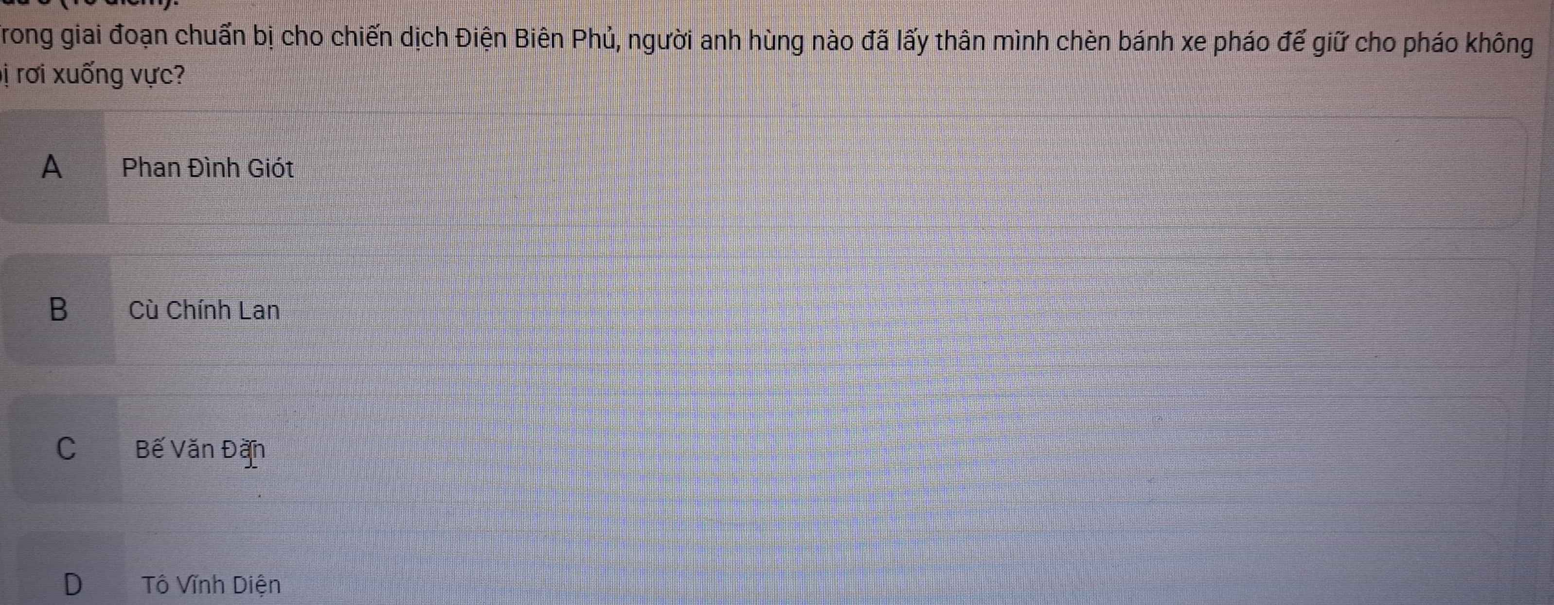 Trong giai đoạn chuẩn bị cho chiến dịch Điện Biên Phủ, người anh hùng nào đã lấy thân mình chèn bánh xe pháo đế giữ cho pháo không
lị rơi xuống vực?
A Phan Đình Giót
B Cù Chính Lan
C Bế Văn Đặn
D Tô Vĩnh Diện