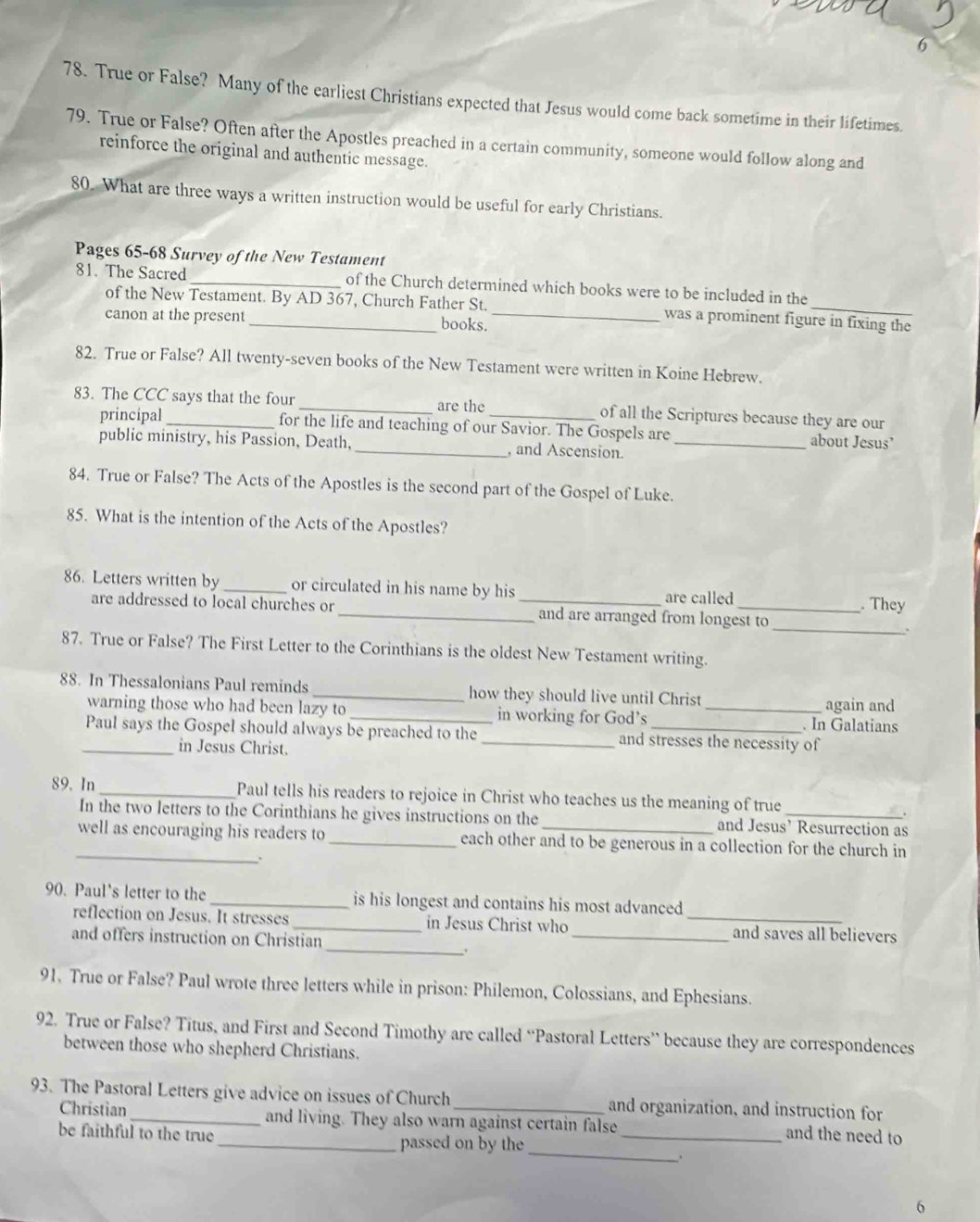 6
78. True or False? Many of the earliest Christians expected that Jesus would come back sometime in their lifetimes.
79. True or False? Often after the Apostles preached in a certain community, someone would follow along and
reinforce the original and authentic message.
80. What are three ways a written instruction would be useful for early Christians.
Pages 65-68 Survey of the New Testament
81. The Sacred _of the Church determined which books were to be included in the
of the New Testament. By AD 367, Church Father St. was a prominent figure in fixing the
canon at the present _books._
82. True or False? All twenty-seven books of the New Testament were written in Koine Hebrew.
83. The CCC says that the four _are the _of all the Scriptures because they are our
principal for the life and teaching of our Savior. The Gospels are about Jesus’
public ministry, his Passion, Death, _, and Ascension._
84. True or False? The Acts of the Apostles is the second part of the Gospel of Luke.
85. What is the intention of the Acts of the Apostles?
86. Letters written by_ or circulated in his name by his _are called _. They
are addressed to local churches or _and are arranged from longest to_
87. True or False? The First Letter to the Corinthians is the oldest New Testament writing.
88. In Thessalonians Paul reminds _how they should live until Christ _again and
warning those who had been lazy to _in working for God’s
. In Galatians
Paul says the Gospel should always be preached to the _and stresses the necessity of
_in Jesus Christ.
89. In_ Paul tells his readers to rejoice in Christ who teaches us the meaning of true_
In the two letters to the Corinthians he gives instructions on the and Jesus’ Resurrection as
_well as encouraging his readers to _each other and to be generous in a collection for the church in
.
90. Paul's letter to the _is his longest and contains his most advanced
_
reflection on Jesus. It stresses _in Jesus Christ who __and saves all believers
and offers instruction on Christian
91. True or False? Paul wrote three letters while in prison: Philemon, Colossians, and Ephesians.
92. True or False? Titus, and First and Second Timothy are called “Pastoral Letters” because they are correspondences
between those who shepherd Christians.
93. The Pastoral Letters give advice on issues of Church _and organization, and instruction for
_
Christian and living. They also warn against certain false and the need to
be faithful to the true _passed on by the_
6