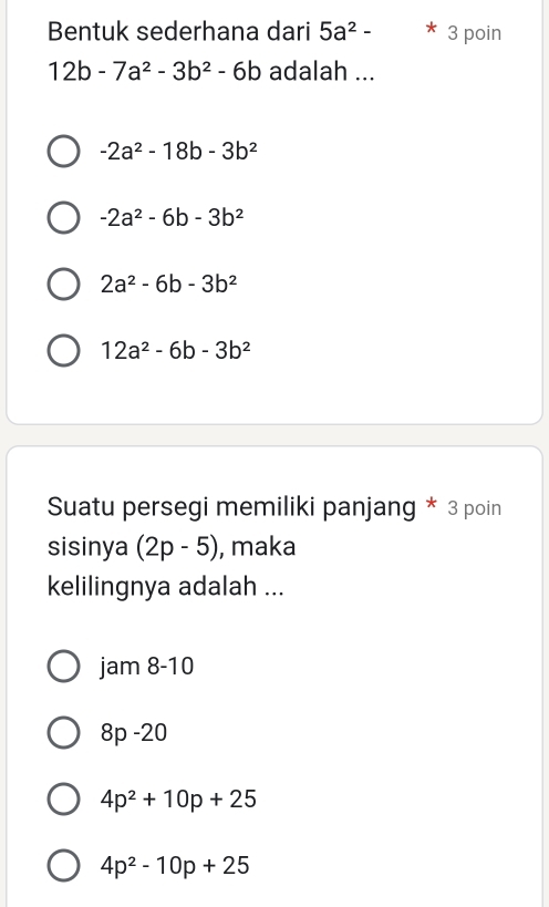 Bentuk sederhana dari 5a^2- 3 poin
12b-7a^2-3b^2-6b adalah ...
-2a^2-18b-3b^2
-2a^2-6b-3b^2
2a^2-6b-3b^2
12a^2-6b-3b^2
Suatu persegi memiliki panjang * 3 poin
sisinya (2p-5) , maka
kelilingnya adalah ...
jam8-10
8p-20
4p^2+10p+25
4p^2-10p+25