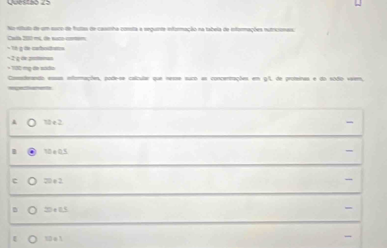 Quesião 23
Na ríltula de um suco de fustas de cassnha consta a seguinte informação na tabela de informações nutricionais:
Cata 200 mt, de naco conoe
- Tó g decatboditos
− 2 g de pinltonas
* 130 mỹ đe sódo
Casderando essas iformações, pode-se calcular que nesse suco as concentrações em 9/L de proteinas e do sódio vaiem,

10 e 2
10∈Q, 5
C 20 e 2. -
D 2De 0,5

E 10e1