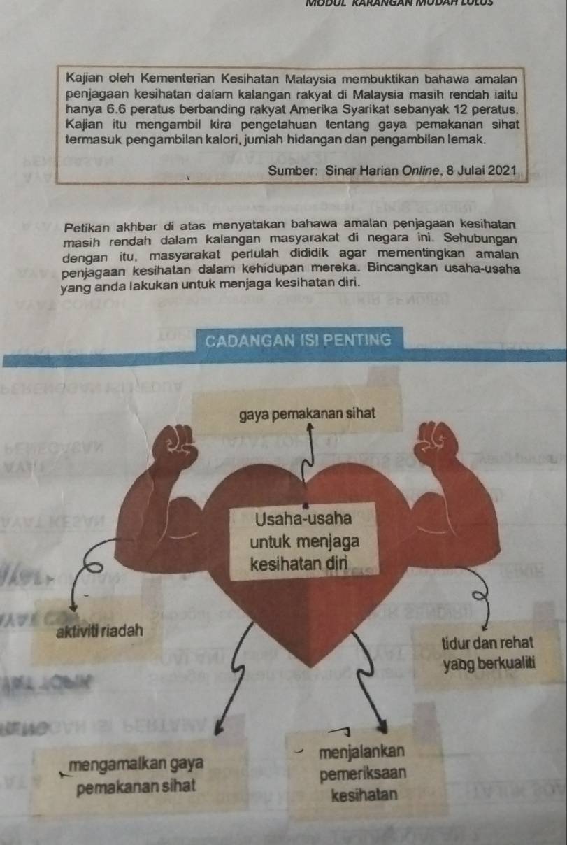 Kajian oleh Kementerian Kesihatan Malaysia membuktikan bahawa amalan 
penjagaan kesihatan dalam kalangan rakyat di Malaysia masih rendah iaitu 
hanya 6.6 peratus berbanding rakyat Amerika Syarikat sebanyak 12 peratus. 
Kajian itu mengambil kira pengetahuan tentang gaya pemakanan sihat 
termasuk pengambilan kalori, jumiah hidangan dan pengambilan lemak. 
Sumber: Sinar Harian Online, 8 Julai 2021 
Petikan akhbar di atas menyatakan bahawa amalan penjagaan kesihatan 
masih rendah dalam kalangan masyarakat di negara ini. Sehubungan 
dengan itu, masyarakat perlulah dididik agar mementingkan amalan 
penjagaan kesihatan dalam kehidupan mereka. Bincangkan usaha-usaha 
yang anda lakukan untuk menjaga kesihatan diri. 
CADANGAN IS! PENTING 
lwar