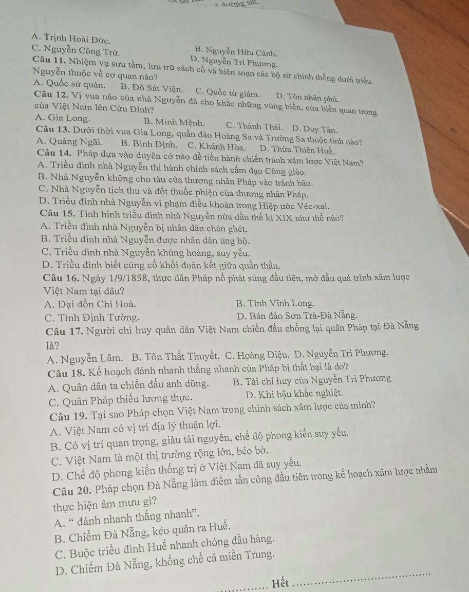 Aờng sat.
A. Trịnh Hoài Đức. B. Nguyễn Hữu Cảnh.
C. Nguyễn Công Trứ. D. Nguyễn Tri Phương.
Câu 11. Nhiệm vụ sưu tầm, lưu trữ sách cổ và biên soạn các bộ sử chính thống dưới triều
Nguyễn thuộc về cơ quan nào?
A. Quốc sử quán. B. Đô Sát Viện. C. Quốc tử giám. D. Tôn nhân phủ.
Câu 12. Vị vua nào của nhà Nguyễn đã cho khắc những vùng biển, cửa biển quan trọng
của Việt Nam lên Cửu Đỉnh?
A. Gia Long. B. Minh Mệnh. C. Thành Thái. D. Duy Tân.
Câu 13. Dưới thời vua Gia Long, quần đảo Hoàng Sa và Trường Sa thuộc tinh nào?
A. Quảng Ngãi. B. Bình Định. C. Khánh Hòa. D. Thừa Thiên Huế,
Câu 14. Pháp dựa vào duyên cớ nào đề tiến hành chiến tranh xâm lược Việt Nam?
A. Triều đình nhà Nguyễn thi hành chính sách cấm đạo Công giáo.
B. Nhà Nguyễn không cho tàu của thương nhân Pháp vào tránh bão.
C. Nhà Nguyễn tịch thu và đốt thuốc phiện của thương nhân Pháp.
D. Triều đình nhà Nguyễn vi phạm điều khoản trong Hiệp ước Véc-xai.
Câu 15. Tình hình triều đình nhà Nguyễn nửa đầu thế ki XIX như thế nào?
A. Triều đình nhà Nguyễn bị nhân dân chán ghét.
B. Triều đình nhà Nguyễn được nhân dân ủng hộ.
C. Triều đình nhà Nguyễn khủng hoảng, suy yếu.
D. Triều đình biết cùng cố khối đoàn kết giữa quần thần.
Câu 16. Ngày 1/9/1858, thực dân Pháp nồ phát súng đầu tiên, mở đầu quá trình xâm lược
Việt Nam tại đâu?
A. Đại đồn Chí Hoà. B. Tinh Vĩnh Long.
C. Tỉnh Định Tường. D. Bán đảo Sơn Trà-Đà Nẵng.
Câu 17. Người chỉ huy quân dân Việt Nam chiến đấu chống lại quân Pháp tại Đà Nẵng
là?
A. Nguyễn Lâm. B. Tôn Thất Thuyết. C. Hoàng Diệu. D. Nguyễn Tri Phương.
Câu 18. Kế hoạch đánh nhanh thắng nhanh của Pháp bị thất bại là do?
A. Quân dân ta chiến đấu anh dũng. B. Tài chỉ huy của Nguyễn Tri Phương
C. Quân Pháp thiếu lương thực. D. Khí hậu khắc nghiệt.
Câu 19. Tại sao Pháp chọn Việt Nam trong chính sách xâm lược của mình?
A. Việt Nam có vị trí địa lý thuận lợi.
B. Có vị trí quan trọng, giàu tài nguyên, chế độ phong kiến suy yếu.
C. Việt Nam là một thị trường rộng lớn, béo bở.
D. Chế độ phong kiến thống trị ở Việt Nam đã suy yếu.
Câu 20. Pháp chọn Đà Nẵng làm điểm tấn công đầu tiên trong kế hoạch xâm lược nhằm
thực hiện âm mưu gì?
A. “ đánh nhanh thắng nhanh”.
B. Chiếm Đà Nẵng, kéo quân ra Huế.
C. Buộc triều đình Huế nhanh chóng đầu hàng.
_
D. Chiếm Đà Nẵng, khống chế cả miền Trung.
_Hết