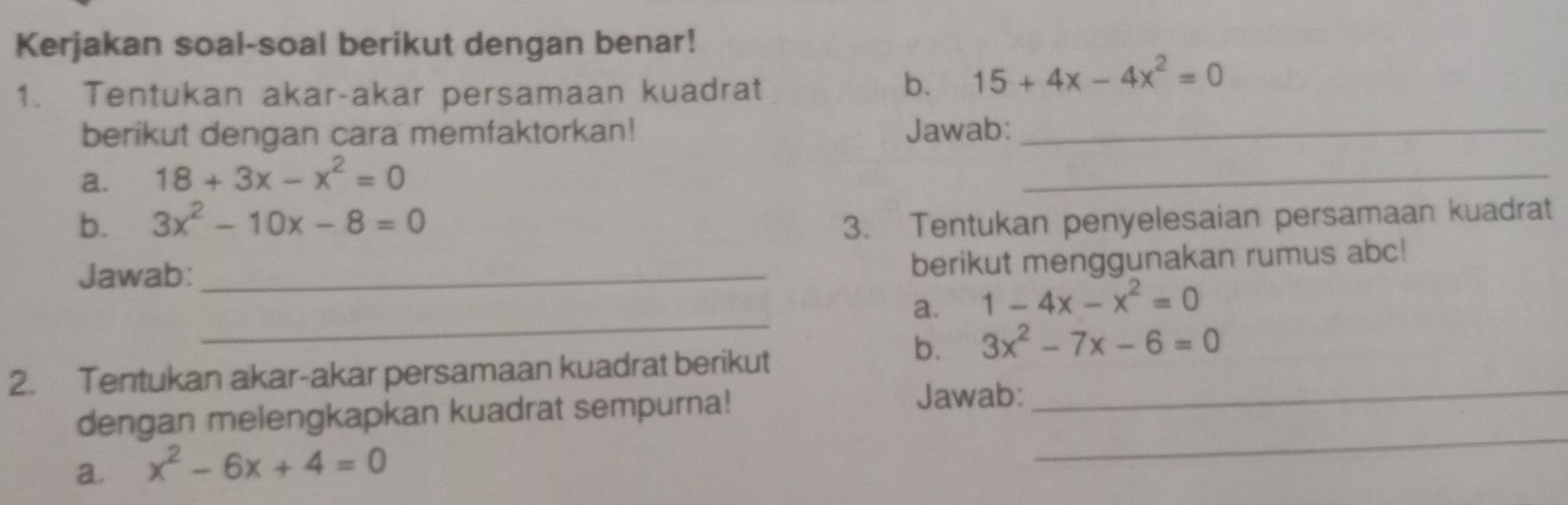 Kerjakan soal-soal berikut dengan benar! 
1. Tentukan akar-akar persamaan kuadrat 
b. 15+4x-4x^2=0
berikut dengan cara memfaktorkan! Jawab:_ 
a. 18+3x-x^2=0
_ 
b. 3x^2-10x-8=0 3. Tentukan penyelesaian persamaan kuadrat 
Jawab:_ 
berikut menggunakan rumus abc! 
_ 
a. 1-4x-x^2=0
b. 3x^2-7x-6=0
2. Tentukan akar-akar persamaan kuadrat berikut 
_ 
dengan melengkapkan kuadrat sempurna! 
Jawab:_ 
a. x^2-6x+4=0