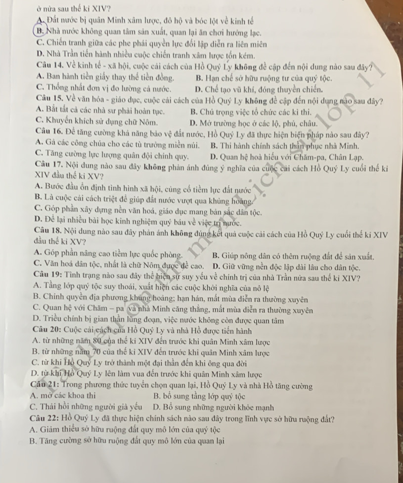 ở nửa sau thế kỉ XIV?
A. Đất nước bị quân Minh xâm lược, đô hộ và bóc lột về kinh tế
B. Nhà nước không quan tâm sản xuất, quan lại ăn chơi hưởng lạc.
C. Chiến tranh giữa các phe phái quyền lực đối lập diễn ra liên miên
D. Nhà Trần tiến hành nhiều cuộc chiến tranh xâm lược tổn kém.
Câu 14. Về kinh tế - xã hội, cuộc cải cách của Hồ Quý Ly không đề cập đến nội dung nào sau đây?
A. Ban hành tiền giấy thay thế tiền đồng. B. Hạn chế sở hữu ruộng tư của quý tộc.
C. Thống nhất đơn vị đo lường cả nước. D. Chế tạo vũ khí, đóng thuyền chiến.
Câu 15. Về văn hóa - giáo dục, cuộc cải cách của Hồ Quý Ly không đề cập đến nội dung nào sau đây?
A. Bắt tất cả các nhà sư phải hoàn tục. B. Chú trọng việc tổ chức các kì thi.
C. Khuyến khích sử dụng chữ Nôm. D. Mở trường học ở các lộ, phủ, châu.
Câu 16. Để tăng cường khả năng bảo vệ đất nước, Hồ Quý Ly đã thực hiện biện pháp nào sau đây?
A. Gả các công chúa cho các tù trưởng miền núi. B. Thi hành chính sách thân phục nhà Minh.
C. Tăng cường lực lượng quân đội chính quy. D. Quan hệ hoà hiểu với Chăm-pa, Chân Lạp.
Câu 17. Nội dung nào sau dây không phản ánh đúng ý nghĩa của cuộc cải cách Hồ Quý Ly cuối thế ki
XIV đầu thế ki XV?
A. Bước đầu ổn định tình hình xã hội, củng cố tiềm lực đất nước
B. Là cuộc cải cách triệt đề giúp đất nước vượt qua khủng hoàng.
C. Góp phần xây dựng nền văn hoá, giáo dục mang bản sắc dân tộc.
D. Để lại nhiều bài học kinh nghiệm quý báu về việc trị nước.
Câu 18. Nội dung nào sau dây phản ánh không đúng kết quả cuộc cải cách của Hồ Quý Ly cuối thế kỉ XIV
đầu thế ki XV?
A. Góp phần nâng cao tiềm lực quốc phòng. B. Giúp nông dân có thêm ruộng đất để sản xuất.
C. Văn hoá dân tộc, nhất là chữ Nôm được đề cao. D. Giữ vững nền độc lập dài lâu cho dân tộc.
Câu 19: Tình trạng nào sau đây thể hiện sự suy yếu về chính trị của nhà Trần nửa sau thế kỉ XIV?
A. Tầng lớp quý tộc suy thoái, xuất hiện các cuộc khởi nghĩa của nô lệ
B. Chính quyền địa phương khủng hoảng; hạn hán, mất mùa diễn ra thường xuyên
C. Quan hệ với Chăm - pa và nhà Minh căng thẳng, mắt mùa diễn ra thường xuyên
D. Triều chính bị gian thần lũng đoạn, việc nước không còn được quan tâm
Câu 20: Cuộc cải cách của Hồ Quý Ly và nhà Hồ được tiến hành
A. từ những năm 80 của thế ki XIV đến trước khi quân Minh xâm lược
B. từ những năm 70 của thế kỉ XIV đến trước khi quân Minh xâm lược
C. từ khi Hồ Quý Ly trở thành một đại thần đến khi ông qua đời
D. từ khí Hồ Quý Ly lên làm vua đến trước khi quân Minh xâm lược
Cầu 21: Trong phương thức tuyển chọn quan lại, Hồ Quý Ly và nhà Hồ tăng cường
A. mở các khoa thi B. bổ sung tằng lớp quý tộc
C. Thải hồi những người già yếu D. Bổ sung những người khỏe mạnh
Câu 22: Hồ Quý Ly đã thực hiện chính sách nào sau đây trong lĩnh vực sở hữu ruộng đất?
A. Giảm thiểu sở hữu ruộng đất quy mô lớn của quý tộc
B. Tăng cường sở hữu ruộng đất quy mô lớn của quan lại