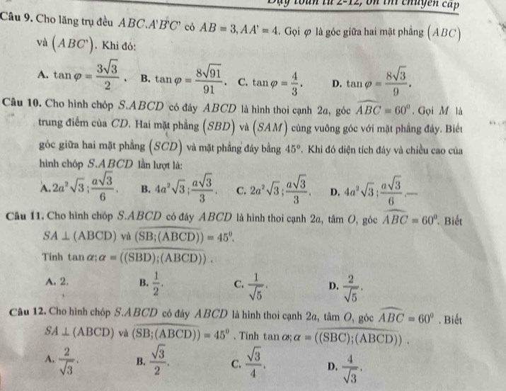 e, o n  thi chuyen cấp
Câu 9. Cho lãng trụ đều ABC.A'B'C' có AB=3,AA'=4. Gọi φ là góc giữa hai mặt phẳng (ABC)
Và (ABC') Khi đó:
A. tan varphi = 3sqrt(3)/2 . B. tan varphi = 8sqrt(91)/91 . C. tan varphi = 4/3 . D. tan varphi = 8sqrt(3)/9 .
Câu 10. Cho hình chóp S.ABCD có đây ABCD là hình thoi cạnh 2a, góc widehat ABC=60°. Gọi M là
trung điểm của CD. Hai mặt phẳng (SBD) và (SAM) cùng vuông góc với mặt phầng đây. Biết
góc giữa hai mặt phẳng (SCD) và mặt phẳng đáy bằng 45°.  Khi đó diện tích đáy và chiều cao của
hình chóp S.ABCD lần lượt là:
A. 2a^2sqrt(3); asqrt(3)/6 . B. 4a^2sqrt(3); asqrt(3)/3 . C. 2a^2sqrt(3); asqrt(3)/3 . D. 4a^2sqrt(3); asqrt(3)/6 .-
Câu 11. Cho hình chóp S.ABCD có đáy ABCD là hình thoi cạnh 2a, tâm O, góc widehat ABC=60° Biết
SA⊥ (ABCD)va(overline SB;(ABCD))=45°.
Tinh tan alpha ;alpha =overline ((SBD);(ABCD)).
A. 2. B.  1/2 . C.  1/sqrt(5) . D.  2/sqrt(5) .
Câu 12. Cho hình chóp S.ABCD có đáy ABCD là hình thoi cạnh 2 1_CB tan O, góc widehat ABC=60°. Biết
SA⊥ (ABCD) và (overline SB;(ABCD))=45°. Tinh tan  ∞; alpha =overline ((SBC);(ABCD)).
A.  2/sqrt(3) . B.  sqrt(3)/2 . C.  sqrt(3)/4 . D.  4/sqrt(3) .