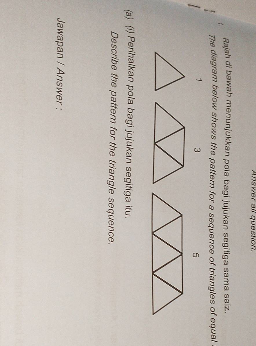 Answer all question. 
Rajah di bawah menunjukkan pola bagi jujukan segitiga sama saiz. 
1. 
The diagram below shows the pattern for a sequence of triangles of equal 
1 
3 
5 
(a) (i) Perihalkan pola bagi jujukan segitiga itu. 
Describe the pattern for the triangle sequence. 
Jawapan / Answer :