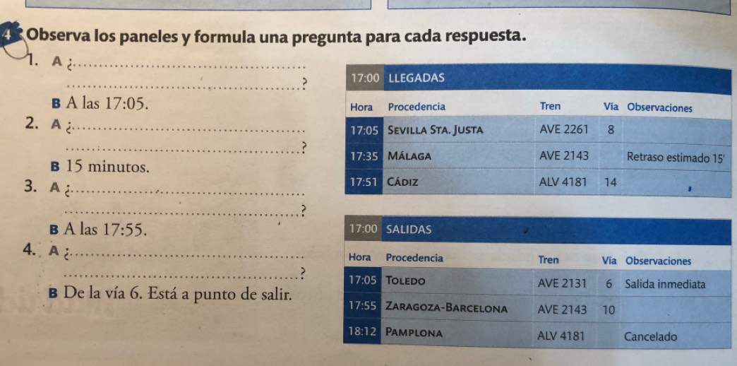 Observa los paneles y formula una pregunta para cada respuesta.
1. A 2_ 
_?
B A las 17:05.
2. A _
_?
B 15 minutos.
3. A_ 
_?
B A las 17:55.
4. A _
_?
B De la vía 6. Está a punto de salir.