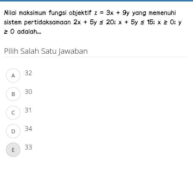 Nilai maksimum fungsi objektif z=3x+9y yang memenuhi
sistem pertidaksamaan 2x+5y≤ 20; x+5y≤ 15; x≥ 0;y
≥ 0 adalah...
Pilih Salah Satu Jawaban
A 32
B 30
c 31
D 34
E  33