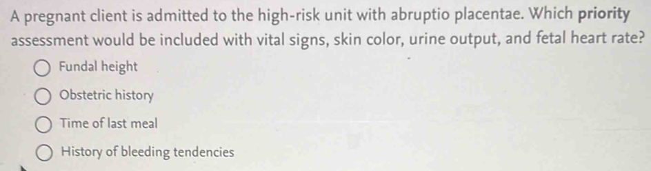 A pregnant client is admitted to the high-risk unit with abruptio placentae. Which priority
assessment would be included with vital signs, skin color, urine output, and fetal heart rate?
Fundal height
Obstetric history
Time of last meal
History of bleeding tendencies