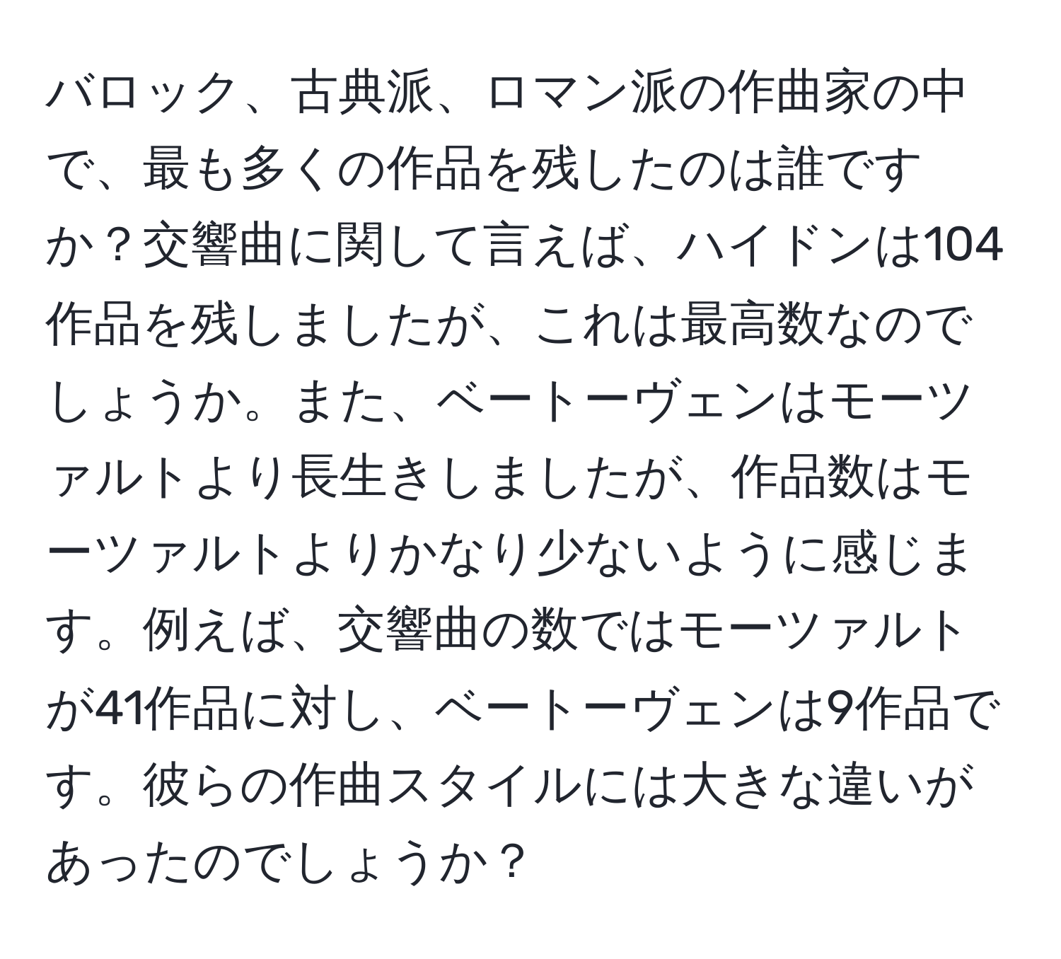 バロック、古典派、ロマン派の作曲家の中で、最も多くの作品を残したのは誰ですか？交響曲に関して言えば、ハイドンは104作品を残しましたが、これは最高数なのでしょうか。また、ベートーヴェンはモーツァルトより長生きしましたが、作品数はモーツァルトよりかなり少ないように感じます。例えば、交響曲の数ではモーツァルトが41作品に対し、ベートーヴェンは9作品です。彼らの作曲スタイルには大きな違いがあったのでしょうか？