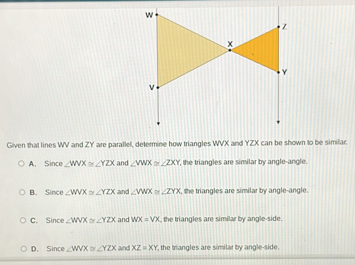 Given that lines WV and ZY are parallel, determine how triangles WVX and YZX can be shown to be similar.
A. Since ∠ WVX≌ ∠ YZX and ∠ VWX≌ ∠ ZXY , the triangles are similar by angle-angle.
B. Since ∠ WVX≌ ∠ YZX and ∠ VWX≌ ∠ ZYX , the triangles are similar by angle-angle.
C. Since ∠ WVX≌ ∠ YZX and WX=VX , the triangles are similar by angle-side.
D. Since ∠ WVX≌ ∠ YZX and XZ=XY , the triangles are similar by angle-side.