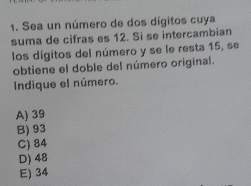 Sea un número de dos dígitos cuya
suma de cifras es 12. Sí se intercambian
los dígitos del número y se le resta 15, se
obtiene el doble del número original.
Indique el número.
A) 39
B) 93
C) 84
D) 48
E) 34