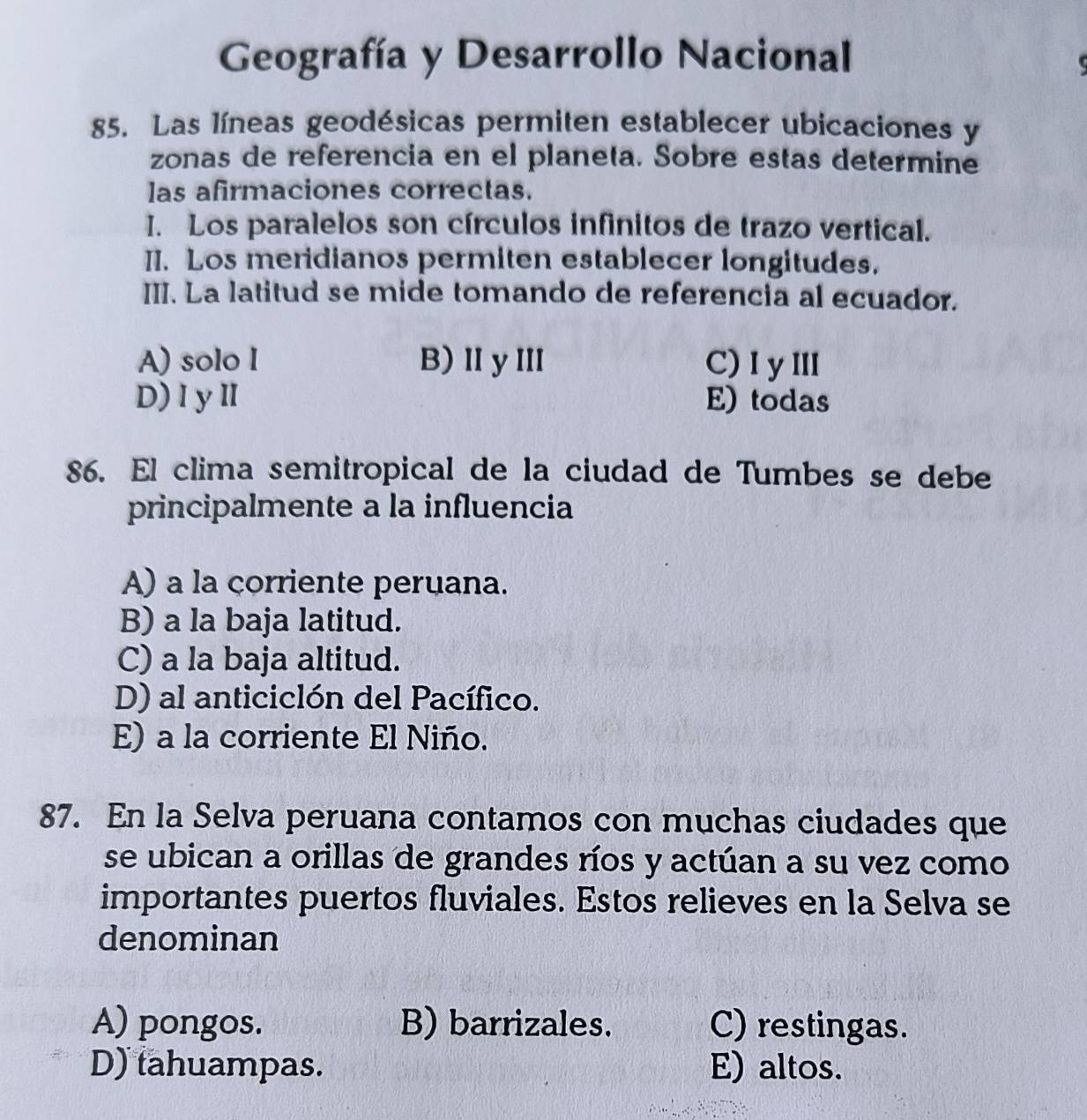 Geografía y Desarrollo Nacional
85. Las líneas geodésicas permiten establecer ubicaciones y
zonas de referencia en el planeta. Sobre estas determine
las afirmaciones correctas.
I. Los paralelos son círculos infinitos de trazo vertical.
II. Los meridianos permiten establecer longitudes.
III. La latitud se mide tomando de referencia al ecuador.
A) solo I B)ⅡyⅢ C)I yⅢ
D)IyⅡ E) todas
86. El clima semitropical de la ciudad de Tumbes se debe
principalmente a la influencia
A) a la corriente peruana.
B) a la baja latitud.
C) a la baja altitud.
D) al anticiclón del Pacífico.
E) a la corriente El Niño.
87. En la Selva peruana contamos con muchas ciudades que
se ubican a orillas de grandes ríos y actúan a su vez como
importantes puertos fluviales. Estos relieves en la Selva se
denominan
A) pongos. B) barrizales. C) restingas.
D) tahuampas. E) altos.